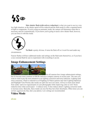 Slow shutter flash (with red-eye reduction) is what you want to use in a very
low light situation, as the shutter speed will be reduced and the flash needs to offer a repeated bursts
of light to compensate. If you're using an automatic mode, the camera will determine when this is
necessary and do it automatically. If you know you're going to need a slow shutter flash, however,
you can force it with this mode.
No flash is pretty obvious. It turns the flash off so it won't be used under any
circumstances.
Fancier flashes will have additional modes and settings on the flash units themselves, so if you have
a nice external flash be sure to experiment with everything it can do.
Image Enhancement Settings
Not all cameras have image enhancement settings,
but it's become more common in DSLRs and nicer compact cameras in recent years. The ones you
want to want to pay the most attention to are lighting correction and noise reduction. Lighting (and
tone) correction, which is referred to as D-lighting on Nikon cameras and Auto Lighting Optimizer
and Highlight Tone Priority (the modes are split into two) on Canon, will try to retain more detail
from under- and over-exposed parts of your photographs while improving color as well. Noise
reduction does what you'd expect—it reduces noise. It also reduces detail. Lighting correction tends
to increase noise. Basically, these modes are nice but they have their drawbacks. Often times you can
set how aggressively they alter your photos. Low settings are recommended.
Video Mode
F
ull size
 