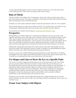 A well-composed photograph is really a matter of opinion, but there are a few tricks that tend to
result in better pictures. That's what we're going to take a look at today.
Rule of Thirds
The rule of thirds is the simplest rule of composition. All you do is take your frame and overlay a
grid of nine equal sections. This means you split the vertical space into three parts and the horizontal
space into three parts. Here's what that looks like:
Generally you want to place important elements where the grid intersects. Here are a few examples:
The intersection points are where the eye tends to go first, so it's useful to place your subject on one
of those points. People generally tend to aim for the center, but that's often less effective.
If you find the rule of thirds a little boring, try composing using Fibonacci's ratio.
Perspective
Photographing your subject straight-on is sometimes the right choice, but you can create visual
impact by moving the camera left, right, above, and below. When you're beneath the subject it often
makes them/it appear more powerful to the viewer. Conversely, when you're above the subject it
makes them/it appear more diminutive. You can use this to an extreme for a powerful impact, but it's
also a very good subtle technique for portraits. Slight positioning above or below the subject can
subconsciously imply aggressiveness and passivity (respectively) without being too, uh, obvious...
Additionally, left and right positioning isn't as direct and can often make a photograph feel more
honest and candid. When capturing a moment, whether it's staged or not, photographing the subject
head-on can often seem a little awkward and end up being less-effective.
Of course, you can also combine different positioning elements to create other effects. Try taking
photographs of the same subject from different perspectives and see how people interpret them. This
is a good way to understand the effects your choices have on the end result.
Use Shapes and Lines to Draw the Eye to a Specific Point
The viewer's eye doesn't magically end up looking at one of the intersections in the rule of thirds
grid, it's just more natural. That said, if you have a reason to draw the eye elsewhere you can
accomplish that pretty easily by choosing where you place shapes and lines in your photograph. A
shape doesn't mean a literal, detail-less shape, but in the sense that a building could serve as a
rectangle. Roads often make nice lines in landscapes. When you're composing your photograph,
consider the shapes and lines and where they draw your eye. If they're taking you out of the
photograph or away from the primary subject, you'll probably want to consider a different
composition. Let the roads lead where you want the eye to go.
Perspective can even make a road straight ahead appear like a triangle and draw the eye into the
horizon. Whatever the case may be, make sure your shapes and lines are taking the viewer where you
want them to go.
Frame Your Subject with Objects
 