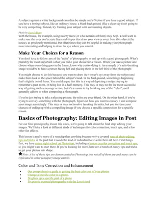 A subject against a white background can often be simple and effective if you have a good subject. If
you have a boring subject, like an ordinary house, a blank background (like a clear sky) isn't going to
be very compelling. Instead, try framing your subject with surrounding objects.
Photo by Dan Eckhart
With the house, for example, using nearby trees (or what remains of them) may help. You'll want to
make sure the trees don't create lines and shapes that draw your viewer away from the subject (the
house), as previously mentioned, but often times they can be helpful in making your photograph
more interesting and helping to draw the eye where you want it.
Make Your Choices for a Reason
You don't have to follow any of the "rules" of photography to end up with a good photograph. What's
probably the most important is that you make your choice for a reason. When you take a picture and
choose where something goes in the frame, know why you're doing it. An example of a rule-breaking
image would be to have a person facing left and placing them in the left third of the photograph:
You might choose to do this because you want to draw the viewer's eye away from the subject and
make them look at the space behind the subject's head. In the background, something's happening
that's slightly out of focus. You could argue that this is a way of depicting a subject trying to
remember a past event, or being lost in a half-memory. This may or may not be the most successful
way of getting such a message across, but it's a reason to try breaking one of the "rules" you'd
generally adhere to when composing a photograph.
If you're just trying to take a pleasing picture, the rules are your friend. On the other hand, if you're
trying to convey something with the photograph, figure out how you want to convey it and compose
your image accordingly. This may or may not involve breaking the rules, but you increase your
chances of ending up with a compelling image if you choose a specific composition for a specific
reason.
Basics of Photography: Editing Images in Post
For our final photography lesson this week, we're going to talk about the final step: editing your
images. We'll take a look at different kinds of techniques for color correction, touch ups, and a few
other fun effects.
This lesson is really more of a roundup than anything because we've covered tons of photo editing
tips and tricks in the past that it would be kind of redundant to re-write them all here. First things
first, we have entire night school on Photoshop, including a lesson on color correction and touch ups,
so you might want to start there. If you're looking for more, here are a bunch of handy tips and tricks
to get your photos into shape.
Note: A lot of these tips are demonstrated in Photoshop, but not all of them are and many can be
replciated in other (cheaper) image editors.
Color and Tone Correction and Enhancement
 Our comprehensive guide to getting the best color out of your photos
 Change a specific color in a photo.
 Brighten up a specific part of a photo
 Fix poorly exposed photographs with the Levels tool
 