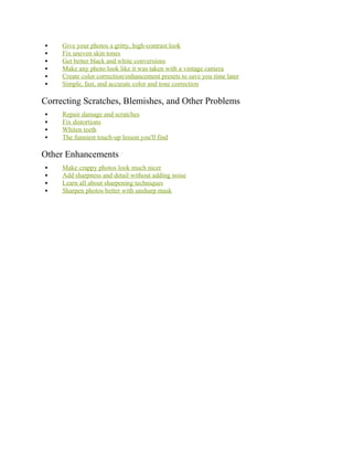  Give your photos a gritty, high-contrast look
 Fix uneven skin tones
 Get better black and white conversions
 Make any photo look like it was taken with a vintage camera
 Create color correction/enhancement presets to save you time later
 Simple, fast, and accurate color and tone correction
Correcting Scratches, Blemishes, and Other Problems
 Repair damage and scratches
 Fix distortions
 Whiten teeth
 The funniest touch-up lesson you'll find
Other Enhancements
 Make crappy photos look much nicer
 Add sharpness and detail without adding noise
 Learn all about sharpening techniques
 Sharpen photos better with unsharp mask
 