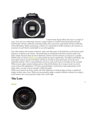 Camera body design affects the user in a couple of
ways. First, the size of the body can have a major impact on comfort when being held and used.
Small hands will have difficulty with large bodies and, conversely, large hands will have difficulty
with small bodies. Before purchasing a camera, it's a good idea to hold it and take a few pictures so
you know if you'll find it comfortable to use with regularity.
Size often impacts the location of buttons, dials, and other parts of the hardware you'll need to touch
and press to operate your camera. The positioning on small point-and-shoot cameras tends to be
fairly simple, because there are fewer hardware controls, but the moment you step up to a smaller
DSLR (such as Canon's Rebel series) that number increases significantly. On higher-end DSLRs, the
extra space tends to ensure your hands will always be able to reach and easily access the most
important controls. This is a generalization, however, and you'll want to test them out for yourself.
When you do, adjust camera settings and see what all the buttons do in manual mode (so you're
aware of their full capabilities). If it feels uncomfortable or awkward to make adjustments you'll
make often, you may want to consider a different model.
While most cameras are fairly similar, the little differences in body design can have a significant
impact on their ease of use. While you can generally judge a camera's abilities without ever using it,
you'll need to test it out yourself to make sure it feels right.
The Lens
F
ull size
 