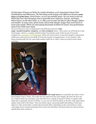 Certain types of lenses are better for certain situations, so it's important to know their
classifications and differences. The first thing worth noting is the difference between zoom
lenses and prime lenses. Zoom lenses—as you can probably guess—let you zoom in and out.
While they have that advantage, they're generally more expensive, heavier, and larger.
Prime lenses, on the other hand, do not allow you to zoom, but they're often cheaper, lighter,
and smaller. In many cases, prime lenses will provide sharper images than zoom lenses at
lower price points. When you start paying thousands of dollars for lenses, lens performance
tends to be a little more equal.
The next thing you want to understand is the difference between wide-
angle, standard,medium, telephoto, and ultra telephoto lenses. These terms are all based on a lens'
focal length, which is a complex definition that's beyond the scope of this lesson (if curiosity
compels you, read about it on Wikipedia). What you need to know is that focal length is measured in
millimeters (mm) and you can think of it like the amount of magnification. A low number is like
being zoomed really far out, and a high number really far in. Here's what you need to know about
each type:
Wide-angle lenses are essentially any lenses with a
focal length of up to 35mm. The wider the lens (and lower the focal length), the more the lens can
see. Fisheye lenses are extremely wide and often have a rating of around 8-10mm. A regular wide-
angle lens is generally around 14-28mm. As you can see from the photo on the left, wide angle lenses
capture more stuff in the frame. They also distort space, increasing depth and making it look more
spherical. This can be both a wanted and unwanted effect, depending on the circumstances. Some
wide-angle lenses include technology that corrects this distortion, but those lenses are almost always
significantly more expensive.
 