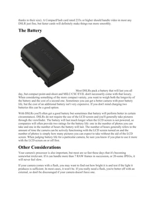 thanks to their size). A CompactFlash card rated 233x or higher should handle video in most any
DSLR just fine, but faster cards will definitely make things run more smoothly.
The Battery
Most DSLRs pack a battery that will last you all
day, but compact point-and-shoot and MILC/CSC/EVIL don't necessarily come with that luxury.
When considering something of the more compact variety, you want to weigh both the longevity of
the battery and the cost of a second one. Sometimes you can get a better camera with poor battery
life, but the cost of an additional battery isn't very expensive. If you don't mind charging two
batteries this can be a good option.
With DSLRs you'll often get a good battery but sometimes that battery will perform better in certain
circumstances. DSLRs do not require the use of the LCD screen and you'll generally take pictures
through the viewfinder. The battery will last much longer when the LCD screen is not powered, so
companies will often provide two ratings for the battery life: one in the number of photos you can
take and one in the number of hours the battery will last. The number of hours generally refers to the
amount of time the camera can be actively functioning with the LCD screen turned on and the
number of photos is simply how many pictures you can expect to take without the aid of the LCD
screen. When judging battery life for a particular camera, be sure you know if you plan to use it more
with the LCD screen on or off first.
Other Considerations
Your camera's processor is also important, but most are so fast these days that it's becoming
somewhat irrelevant. If it can handle more than 7 RAW frames in succession, or 20-some JPEGs, it
will never feel slow.
If your camera comes with a flash, you may want to find out how bright it is and test if the light it
produces is sufficient. In most cases, it won't be. If you really need a flash, you're better off with an
external, so don't be discouraged if your camera doesn't have one.
 