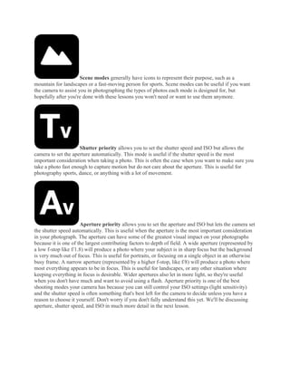Scene modes generally have icons to represent their purpose, such as a
mountain for landscapes or a fast-moving person for sports. Scene modes can be useful if you want
the camera to assist you in photographing the types of photos each mode is designed for, but
hopefully after you're done with these lessons you won't need or want to use them anymore.
Shutter priority allows you to set the shutter speed and ISO but allows the
camera to set the aperture automatically. This mode is useful if the shutter speed is the most
important consideration when taking a photo. This is often the case when you want to make sure you
take a photo fast enough to capture motion but do not care about the aperture. This is useful for
photography sports, dance, or anything with a lot of movement.
Aperture priority allows you to set the aperture and ISO but lets the camera set
the shutter speed automatically. This is useful when the aperture is the most important consideration
in your photograph. The aperture can have some of the greatest visual impact on your photographs
because it is one of the largest contributing factors to depth of field. A wide aperture (represented by
a low f-stop like f/1.8) will produce a photo where your subject is in sharp focus but the background
is very much out of focus. This is useful for portraits, or focusing on a single object in an otherwise
busy frame. A narrow aperture (represented by a higher f-stop, like f/8) will produce a photo where
most everything appears to be in focus. This is useful for landscapes, or any other situation where
keeping everything in focus is desirable. Wider apertures also let in more light, so they're useful
when you don't have much and want to avoid using a flash. Aperture priority is one of the best
shooting modes your camera has because you can still control your ISO settings (light sensitivity)
and the shutter speed is often something that's best left for the camera to decide unless you have a
reason to choose it yourself. Don't worry if you don't fully understand this yet. We'll be discussing
aperture, shutter speed, and ISO in much more detail in the next lesson.
 