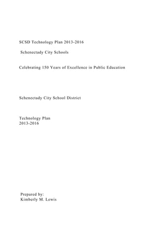 SCSD Technology Plan 2013-2016
Schenectady City Schools
Celebrating 150 Years of Excellence in Public Education
Schenectady City School District
Technology Plan
2013-2016
Prepared by:
Kimberly M. Lewis
 