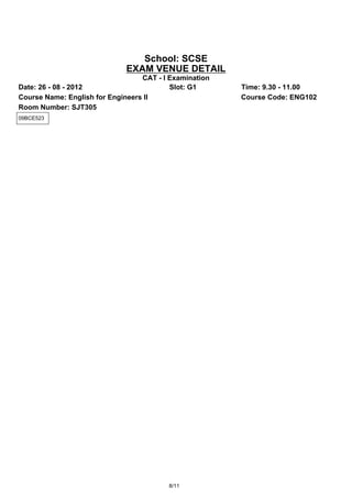 School: SCSE
                             EXAM VENUE DETAIL
                                  CAT - I Examination
Date: 26 - 08 - 2012                      Slot: G1      Time: 9.30 - 11.00
Course Name: English for Engineers II                   Course Code: ENG102
Room Number: SJT305
09BCE523




                                         8/11
 