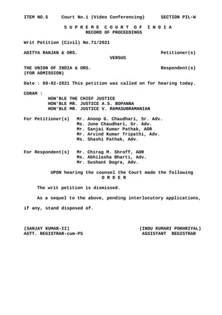 ITEM NO.5 Court No.1 (Video Conferencing) SECTION PIL-W
S U P R E M E C O U R T O F I N D I A
RECORD OF PROCEEDINGS
Writ Petition (Civil) No.71/2021
ADITYA RANJAN & ORS. Petitioner(s)
VERSUS
THE UNION OF INDIA & ORS. Respondent(s)
(FOR ADMISSION)
Date : 09-02-2021 This petition was called on for hearing today.
CORAM :
HON'BLE THE CHIEF JUSTICE
HON'BLE MR. JUSTICE A.S. BOPANNA
HON'BLE MR. JUSTICE V. RAMASUBRAMANIAN
For Petitioner(s) Mr. Anoop G. Chaudhari, Sr. Adv.
Ms. June Chaudhari, Sr. Adv.
Mr. Sanjai Kumar Pathak, AOR
Mr. Arvind Kumar Tripathi, Adv.
Ms. Shashi Pathak, Adv.
For Respondent(s) Mr. Chirag M. Shroff, AOR
Ms. Abhilasha Bharti, Adv.
Mr. Sushant Dogra, Adv.
UPON hearing the counsel the Court made the following
O R D E R
The writ petition is dismissed.
As a sequel to the above, pending interlocutory applications,
if any, stand disposed of.
(SANJAY KUMAR-II) (INDU KUMARI POKHRIYAL)
ASTT. REGISTRAR-cum-PS ASSISTANT REGISTRAR
Digitally signed by
Sanjay Kumar
Date: 2021.02.09
16:54:41 IST
Reason:
Signature Not Verified
 