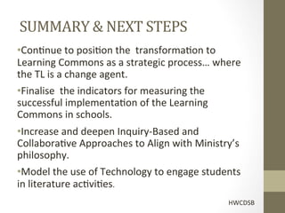  
       SUMMARY	
  &	
  NEXT	
  STEPS	
  	
  
• Con[nue	
  to	
  posi[on	
  the	
  	
  transforma[on	
  to	
  
Learning	
  Commons	
  as	
  a	
  strategic	
  process…	
  where	
  
the	
  TL	
  is	
  a	
  change	
  agent.	
  
• Finalise	
  	
  the	
  indicators	
  for	
  measuring	
  the	
  
successful	
  implementa[on	
  of	
  the	
  Learning	
  
Commons	
  in	
  schools.	
  
• Increase	
  and	
  deepen	
  Inquiry-­‐Based	
  and	
  	
  
Collabora[ve	
  Approaches	
  to	
  Align	
  with	
  Ministry’s	
  
philosophy.	
  
• Model	
  the	
  use	
  of	
  Technology	
  to	
  engage	
  students	
  
in	
  literature	
  ac[vi[es.	
  
                                                                    HWCDSB	
  
 