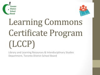 Learning	
  Commons	
  
CertiRicate	
  Program	
  
(LCCP)	
  
Library	
  and	
  Learning	
  Resources	
  &	
  Interdisciplinary	
  Studies	
  
Department,	
  Toronto	
  District	
  School	
  Board	
  
 
