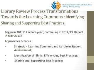Library	
  Review	
  Process	
  Transformations	
  
Towards	
  the	
  Learning	
  Commons	
  :	
  Identifying,	
  
Sharing	
  and	
  Supporting	
  Best	
  Practices	
  	
  
	
     Began	
  in	
  2011/12	
  school	
  year	
  ;	
  con[nuing	
  in	
  2012/13.	
  Report	
  
       in	
  May	
  2013?	
  
       Approaches	
  &	
  Focus	
  :	
  	
  
       •                 Strategic	
  -­‐	
  	
  Learning	
  Commons	
  and	
  its	
  role	
  in	
  Student	
  
                         	
  
                       	
  Achievement;	
  	
  	
  
       •                Iden[ﬁca[on	
  of	
  	
  Shi_s,	
  Eﬃciencies,	
  Best	
  Prac[ces;	
  	
  
                        	
  
       • 	
  	
  	
  	
  	
  	
  	
  	
  	
  	
  	
  	
  Sharing	
  and	
  	
  Suppor[ng	
  Best	
  Prac[ces	
  	
  	
  
       	
  
 