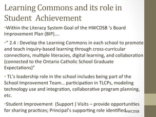 Learning	
  Commons	
  and	
  its	
  role	
  in	
  
Student	
   	
  Achievement	
  
• Within	
  the	
  Literacy	
  System	
  Goal	
  of	
  the	
  HWCDSB	
  ‘s	
  Board	
  
Improvement	
  Plan	
  (BIP)….	
  
• “	
  2.4	
  :	
  Develop	
  the	
  Learning	
  Commons	
  in	
  each	
  school	
  to	
  promote	
  
and	
  teach	
  inquiry-­‐based	
  learning	
  through	
  cross-­‐curricular	
  
connec[ons,	
  mul[ple	
  literacies,	
  digital	
  learning,	
  and	
  collabora[on	
  
(connected	
  to	
  the	
  Ontario	
  Catholic	
  School	
  Graduate	
  
Expecta[ons)”	
  
• 	
  TL’s	
  leadership	
  role	
  in	
  the	
  school	
  includes	
  being	
  part	
  of	
  the	
  
School	
  Improvement	
  Team…	
  par[cipa[on	
  in	
  TLCPs,	
  modeling	
  
technology	
  use	
  and	
  integra[on,	
  collabora[ve	
  program	
  planning,	
  
etc.	
  
• Student	
  Improvement	
  	
  (Support	
  )	
  Visits	
  –	
  provide	
  opportuni[es	
  
for	
  sharing	
  prac[ces;	
  Principal’s	
  suppor[ng	
  role	
  iden[ﬁed.	
   HWCDSB	
  
 
