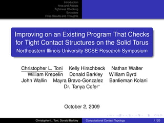 Introduction
                         Arcs and Arclists
                      Tightness Checking
                                 Bypasses
               Final Results and Thoughts




Improving on an Existing Program That Checks
 for Tight Contact Structures on the Solid Torus
Northeastern Illinois University SCSE Research Symposium


  Christopher L. Toni Kelly Hirschbeck Nathan Walter
    William Krepelin Donald Barkley William Byrd
  John Wallin Mayra Bravo-Gonzalez Banlieman Kolani
                     Dr. Tanya Cofer



                               October 2, 2009

        Christopher L. Toni, Donald Barkley   Computational Contact Topology   1 / 20
 