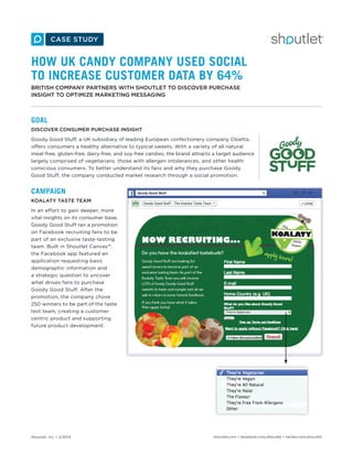 Shoutlet, Inc. • 2/2014 shoutlet.com • facebook.com/shoutlet • twitter.com/shoutlet
HOW UK CANDY COMPANY USED SOCIAL
TO INCREASE CUSTOMER DATA BY 64%
BRITISH COMPANY PARTNERS WITH SHOUTLET TO DISCOVER PURCHASE
INSIGHT TO OPTIMIZE MARKETING MESSAGING
GOAL
DISCOVER CONSUMER PURCHASE INSIGHT
Goody Good Stuff, a UK subsidiary of leading European confectionery company Cloetta,
offers consumers a healthy alternative to typical sweets. With a variety of all natural
meat-free, gluten-free, dairy-free, and soy-free candies, the brand attracts a target audience
largely comprised of vegetarians, those with allergen intolerances, and other health
conscious consumers. To better understand its fans and why they purchase Goody
Good Stuff, the company conducted market research through a social promotion.
CAMPAIGN
KOALATY TASTE TEAM
In an effort to gain deeper, more
vital insights on its consumer base,
Goody Good Stuff ran a promotion
on Facebook recruiting fans to be
part of an exclusive taste-testing
team. Built in Shoutlet Canvas™,
the Facebook app featured an
application requesting basic
demographic information and
a strategic question to uncover
what drives fans to purchase
Goody Good Stuff. After the
promotion, the company chose
250 winners to be part of the taste
test team, creating a customer
centric product and supporting
future product development.
 