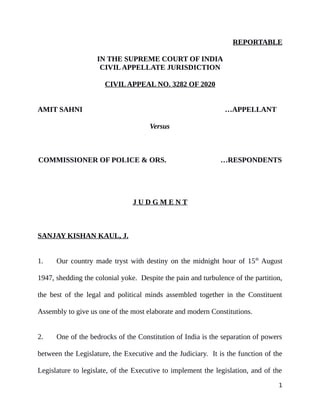 REPORTABLE
IN THE SUPREME COURT OF INDIA
CIVILAPPELLATE JURISDICTION
CIVILAPPEAL NO. 3282 OF 2020
AMIT SAHNI …APPELLANT
Versus
COMMISSIONER OF POLICE & ORS. …RESPONDENTS
J U D G M E N T
SANJAY KISHAN KAUL, J.
1. Our country made tryst with destiny on the midnight hour of 15th
August
1947, shedding the colonial yoke. Despite the pain and turbulence of the partition,
the best of the legal and political minds assembled together in the Constituent
Assembly to give us one of the most elaborate and modern Constitutions.
2. One of the bedrocks of the Constitution of India is the separation of powers
between the Legislature, the Executive and the Judiciary. It is the function of the
Legislature to legislate, of the Executive to implement the legislation, and of the
1
Digitally signed by
Anita Malhotra
Date: 2020.10.07
17:34:25 IST
Reason:
Signature Not Verified
 