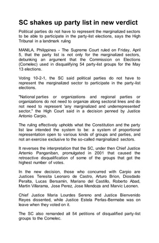SC shakes up party list in new verdict
Political parties do not have to represent the marginalized sectors
to be able to participate in the party-list elections, says the High
Tribunal in a landmark ruling
MANILA, Philippines - The Supreme Court ruled on Friday, April
5, that the party list is not only for the marginalized sectors,
debunking an argument that the Commission on Elections
(Comelec) used in disqualifying 54 party-list groups for the May
13 elections.
Voting 10-2-1, the SC said political parties do not have to
represent the marginalized sector to participate in the party-list
elections.
"National parties or organizations and regional parties or
organizations do not need to organize along sectoral lines and do
not need to represent 'any marginalized and underrepresented'
sector," the High Court said in a decision penned by Justice
Antonio Carpio.
The ruling effectively upholds what the Constitution and the party
list law intended the system to be: a system of proportional
representation open to various kinds of groups and parties, and
not an exercise exclusive to the so-called marginalized sectors.
It reverses the interpretation that the SC, under then Chief Justice
Artemio Panganiban, promulgated in 2001 that caused the
retroactive disqualification of some of the groups that got the
highest number of votes.
In the new decision, those who concurred with Carpio are
Justices Teresita Leonaro de Castro, Arturo Brion, Diosdado
Peralta, Lucas Bersamin, Mariano del Castillo, Roberto Abad,
Martin Villarama, Jose Perez, Jose Mendoza and Marvic Leonen.
Chief Justice Maria Lourdes Sereno and Justice Bienvenido
Reyes dissented, while Justice Estela Perlas-Bermabe was on
leave when they voted on it.
The SC also remanded all 54 petitions of disqualified party-list
groups to the Comelec.
 