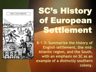 SC’s History
of European
Settlement
8-1.3: Summarize the history of
English settlement, the mid-
Atlantic region, and the South,
with an emphasis on SC as an
example of a distinctly southern
colony.
 