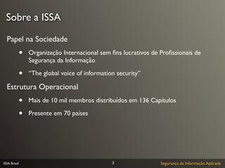 Sobre a ISSA

  Papel na Sociedade
              •   Organização Internacional sem ﬁns lucrativos de Proﬁssionais de
                  Segurança da Informação

              •   “The global voice of information security”

  Estrutura Operacional
              •   Mais de 10 mil membros distribuídos em 136 Capítulos

              •   Presente em 70 países




ISSA Brasil                                      3                Segurança da Informação Aplicada
 