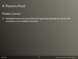 A Postura Atual

  Modelo Comum
  •      Estabelecimento de uma política de segurança baseada em normas de
         mercado e com medidas restritivas




ISSA Brasil                               23               Segurança da Informação Aplicada
 