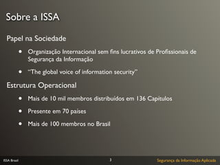 Sobre a ISSA

  Papel na Sociedade
              •   Organização Internacional sem ﬁns lucrativos de Proﬁssionais de
                  Segurança da Informação

              •   “The global voice of information security”

  Estrutura Operacional
              •   Mais de 10 mil membros distribuídos em 136 Capítulos

              •   Presente em 70 países

              •   Mais de 100 membros no Brasil




ISSA Brasil                                      3                Segurança da Informação Aplicada
 
