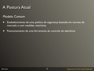 A Postura Atual

  Modelo Comum
  •      Estabelecimento de uma política de segurança baseada em normas de
         mercado e com medidas restritivas

  •      Posicionamento de uma ferramenta de controle de aderência




ISSA Brasil                               23               Segurança da Informação Aplicada
 