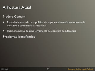 A Postura Atual

  Modelo Comum
  •      Estabelecimento de uma política de segurança baseada em normas de
         mercado e com medidas restritivas

  •      Posicionamento de uma ferramenta de controle de aderência

  Problemas Identiﬁcados




ISSA Brasil                               23               Segurança da Informação Aplicada
 