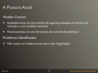 A Postura Atual

  Modelo Comum
  •      Estabelecimento de uma política de segurança baseada em normas de
         mercado e com medidas restritivas

  •      Posicionamento de uma ferramenta de controle de aderência

  Problemas Identiﬁcados
  •      Não existe um modelo pronto para cada Organização




ISSA Brasil                               23               Segurança da Informação Aplicada
 