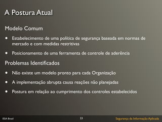 A Postura Atual

  Modelo Comum
  •      Estabelecimento de uma política de segurança baseada em normas de
         mercado e com medidas restritivas

  •      Posicionamento de uma ferramenta de controle de aderência

  Problemas Identiﬁcados
  •      Não existe um modelo pronto para cada Organização

  •      A implementação abrupta causa reações não planejadas

  •      Postura em relação ao cumprimento dos controles estabelecidos




ISSA Brasil                               23               Segurança da Informação Aplicada
 