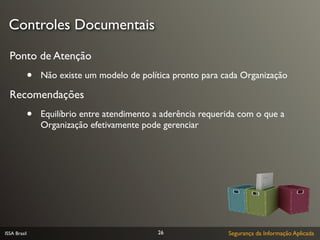 Controles Documentais

  Ponto de Atenção
              •   Não existe um modelo de política pronto para cada Organização

  Recomendações
              •   Equilíbrio entre atendimento a aderência requerida com o que a
                  Organização efetivamente pode gerenciar




ISSA Brasil                                    26                Segurança da Informação Aplicada
 