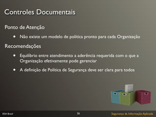 Controles Documentais

  Ponto de Atenção
              •   Não existe um modelo de política pronto para cada Organização

  Recomendações
              •   Equilíbrio entre atendimento a aderência requerida com o que a
                  Organização efetivamente pode gerenciar

              •   A deﬁnição de Política de Segurança deve ser clara para todos




ISSA Brasil                                     26                Segurança da Informação Aplicada
 