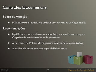 Controles Documentais

  Ponto de Atenção
              •   Não existe um modelo de política pronto para cada Organização

  Recomendações
              •   Equilíbrio entre atendimento a aderência requerida com o que a
                  Organização efetivamente pode gerenciar

              •   A deﬁnição de Política de Segurança deve ser clara para todos

              •   A análise de riscos tem um papel deﬁnido, use-a




ISSA Brasil                                     26                  Segurança da Informação Aplicada
 