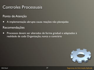 Controles Processuais
  Ponto de Atenção
  •      A implementação abrupta causa reações não planejadas

  Recomendações
  •      Processos devem ser alterados de forma gradual e adaptados à
         realidade de cada Organização, nunca o contrário




ISSA Brasil                               27                Segurança da Informação Aplicada
 