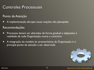 Controles Processuais
  Ponto de Atenção
  •      A implementação abrupta causa reações não planejadas

  Recomendações
  •      Processos devem ser alterados de forma gradual e adaptados à
         realidade de cada Organização, nunca o contrário

  •      A integração do modelo às características da Organização é o
         principal ponto de atenção a ser observado




ISSA Brasil                                27                Segurança da Informação Aplicada
 