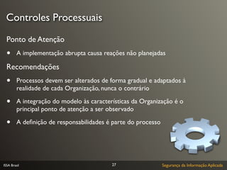 Controles Processuais
  Ponto de Atenção
  •      A implementação abrupta causa reações não planejadas

  Recomendações
  •      Processos devem ser alterados de forma gradual e adaptados à
         realidade de cada Organização, nunca o contrário

  •      A integração do modelo às características da Organização é o
         principal ponto de atenção a ser observado

  •      A deﬁnição de responsabilidades é parte do processo




ISSA Brasil                                27                  Segurança da Informação Aplicada
 