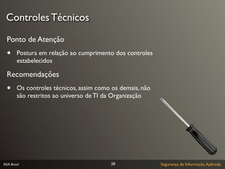 Controles Técnicos

  Ponto de Atenção
  •      Postura em relação ao cumprimento dos controles
         estabelecidos

  Recomendações
  •      Os controles técnicos, assim como os demais, não
         são restritos ao universo de TI da Organização




ISSA Brasil                               28                Segurança da Informação Aplicada
 