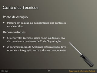 Controles Técnicos

  Ponto de Atenção
  •      Postura em relação ao cumprimento dos controles
         estabelecidos

  Recomendações
  •      Os controles técnicos, assim como os demais, não
         são restritos ao universo de TI da Organização

  •      A parametrização do Ambiente Informatizado deve
         observar a integração entre todos os componentes




ISSA Brasil                               28                Segurança da Informação Aplicada
 