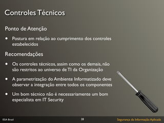 Controles Técnicos

  Ponto de Atenção
  •      Postura em relação ao cumprimento dos controles
         estabelecidos

  Recomendações
  •      Os controles técnicos, assim como os demais, não
         são restritos ao universo de TI da Organização

  •      A parametrização do Ambiente Informatizado deve
         observar a integração entre todos os componentes

  •      Um bom técnico não é necessariamente um bom
         especialista em IT Security



ISSA Brasil                               28                Segurança da Informação Aplicada
 