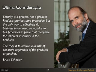 Última Consideração

  Security is a process, not a product.
  Products provide some protection, but
  the only way to effectively do
  business in an insecure world is to
  put processes in place that recognize
  the inherent insecurity in the
  products.
  The trick is to reduce your risk of
  exposure regardless of the products
  or patches.
  Bruce Schneier

ISSA Brasil                         30    Segurança da Informação Aplicada
 