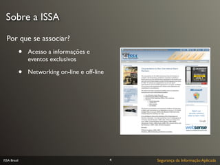 Sobre a ISSA

  Por que se associar?
              •   Acesso a informações e
                  eventos exclusivos

              •   Networking on-line e off-line




ISSA Brasil                                       4   Segurança da Informação Aplicada
 