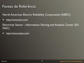 Fontes de Referência

  North American Electric Reliability Corporation (NERC)
  •      http://www.nerc.com/

  Electricity Sector - Information Sharing and Analysis Center (ES-
  ISAC)
  •      http://www.esisac.com/




ISSA Brasil                        31             Segurança da Informação Aplicada
 