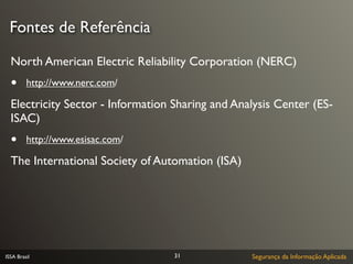 Fontes de Referência

  North American Electric Reliability Corporation (NERC)
  •      http://www.nerc.com/

  Electricity Sector - Information Sharing and Analysis Center (ES-
  ISAC)
  •      http://www.esisac.com/

  The International Society of Automation (ISA)




ISSA Brasil                        31             Segurança da Informação Aplicada
 