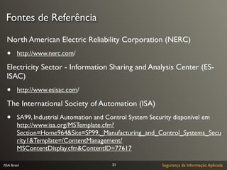 Fontes de Referência

  North American Electric Reliability Corporation (NERC)
  •      http://www.nerc.com/

  Electricity Sector - Information Sharing and Analysis Center (ES-
  ISAC)
  •      http://www.esisac.com/

  The International Society of Automation (ISA)
  •      SA99, Industrial Automation and Control System Security disponível em
         http://www.isa.org/MSTemplate.cfm?
         Section=Home964&Site=SP99,_Manufacturing_and_Control_Systems_Secu
         rity1&Template=/ContentManagement/
         MSContentDisplay.cfm&ContentID=77617

ISSA Brasil                              31               Segurança da Informação Aplicada
 