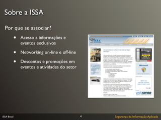 Sobre a ISSA

  Por que se associar?
              •   Acesso a informações e
                  eventos exclusivos

              •   Networking on-line e off-line

              •   Descontos e promoções em
                  eventos e atividades do setor




ISSA Brasil                                       4   Segurança da Informação Aplicada
 
