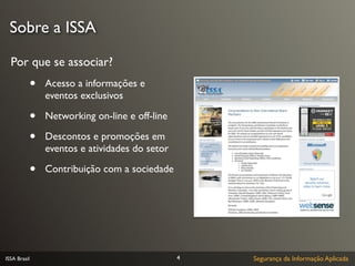 Sobre a ISSA

  Por que se associar?
              •   Acesso a informações e
                  eventos exclusivos

              •   Networking on-line e off-line

              •   Descontos e promoções em
                  eventos e atividades do setor

              •   Contribuição com a sociedade




ISSA Brasil                                       4   Segurança da Informação Aplicada
 