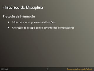 Histórico da Disciplina

  Proteção da Informação
              •   Início durante as primeiras civilizações

              •   Alteração de escopo com o advento dos computadores




ISSA Brasil                                       6           Segurança da Informação Aplicada
 