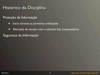 Histórico da Disciplina

  Proteção da Informação
              •   Início durante as primeiras civilizações

              •   Alteração de escopo com o advento dos computadores

  Segurança da Informação




ISSA Brasil                                       6           Segurança da Informação Aplicada
 