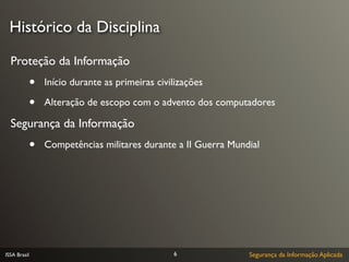 Histórico da Disciplina

  Proteção da Informação
              •   Início durante as primeiras civilizações

              •   Alteração de escopo com o advento dos computadores

  Segurança da Informação
              •   Competências militares durante a II Guerra Mundial




ISSA Brasil                                       6              Segurança da Informação Aplicada
 