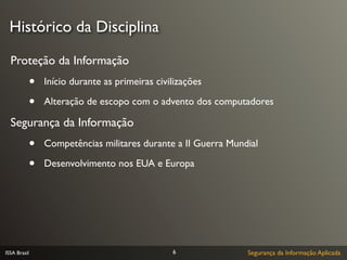 Histórico da Disciplina

  Proteção da Informação
              •   Início durante as primeiras civilizações

              •   Alteração de escopo com o advento dos computadores

  Segurança da Informação
              •   Competências militares durante a II Guerra Mundial

              •   Desenvolvimento nos EUA e Europa




ISSA Brasil                                       6              Segurança da Informação Aplicada
 