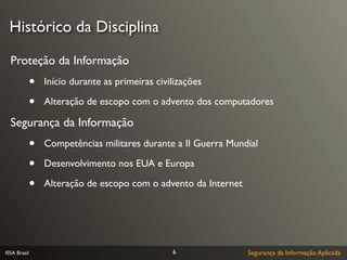 Histórico da Disciplina

  Proteção da Informação
              •   Início durante as primeiras civilizações

              •   Alteração de escopo com o advento dos computadores

  Segurança da Informação
              •   Competências militares durante a II Guerra Mundial

              •   Desenvolvimento nos EUA e Europa

              •   Alteração de escopo com o advento da Internet




ISSA Brasil                                       6               Segurança da Informação Aplicada
 