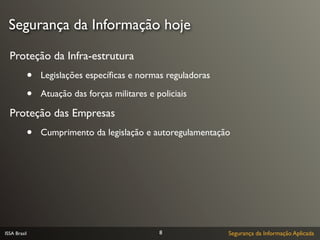 Segurança da Informação hoje

  Proteção da Infra-estrutura
              •   Legislações especíﬁcas e normas reguladoras

              •   Atuação das forças militares e policiais

  Proteção das Empresas
              •   Cumprimento da legislação e autoregulamentação




ISSA Brasil                                       8             Segurança da Informação Aplicada
 