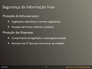 Segurança da Informação hoje

  Proteção da Infra-estrutura
              •   Legislações especíﬁcas e normas reguladoras

              •   Atuação das forças militares e policiais

  Proteção das Empresas
              •   Cumprimento da legislação e autoregulamentação

              •   Estrutura de IT Security como força de trabalho




ISSA Brasil                                       8                 Segurança da Informação Aplicada
 